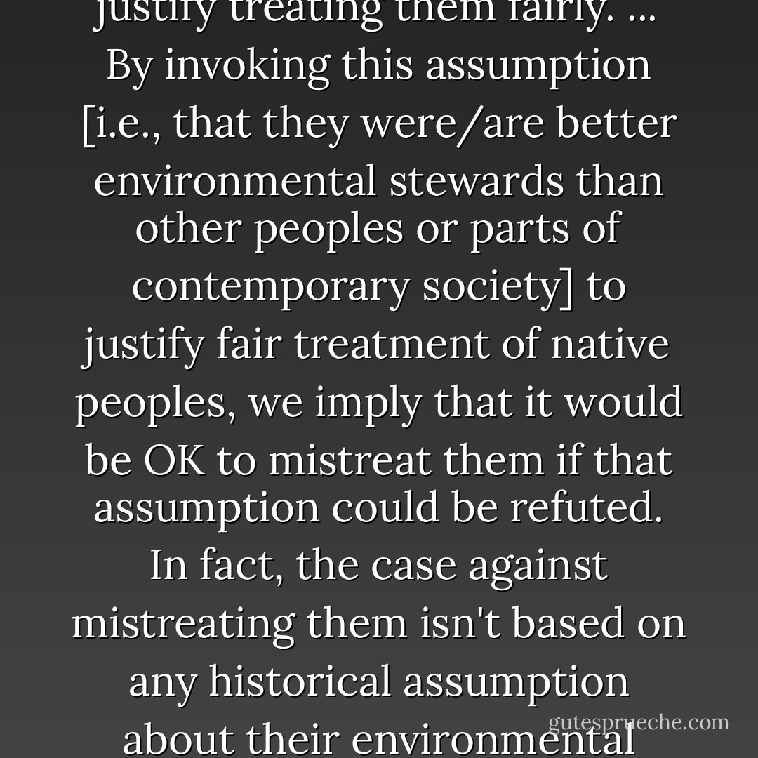 Above all, it seems to me wrongheaded and dangerous to invoke historical assumptions about environmental practices of native peoples in order to justify treating them fairly. ... By invoking this assumption [i.e., that they were/are better environmental stewards than other peoples or parts of contemporary society] to justify fair treatment of native peoples, we imply that it would be OK to mistreat them if that assumption could be refuted. In fact, the case against mistreating them isn't based on any historical assumption about their environmental practices: it's based on a moral principle, namely, that it is morally wrong for one people to dispossess, subjugate or exterminate another people. - Jared Diamond