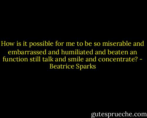 How is it possible for me to be so miserable and embarrassed and humiliated and beaten an function still talk and smile and concentrate? - Beatrice Sparks