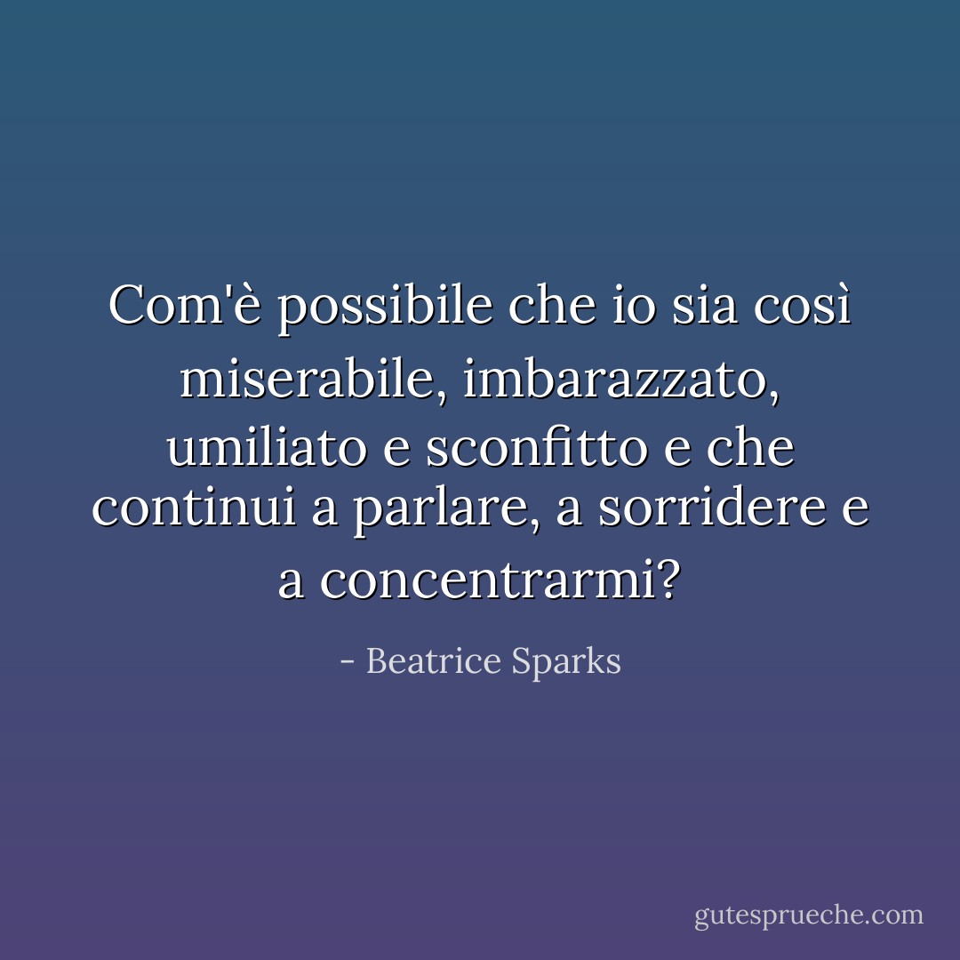 Com'è possibile che io sia così miserabile, imbarazzato, umiliato e sconfitto e che continui a parlare, a sorridere e a concentrarmi? - Beatrice Sparks