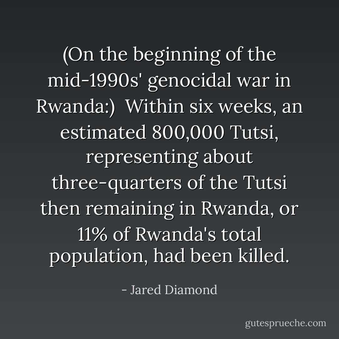 (On the beginning of the mid-1990s' genocidal war in Rwanda:)<br /><br />Within six weeks, an estimated 800,000 Tutsi, representing about three-quarters of the Tutsi then remaining in Rwanda, or 11% of Rwanda's total population, had been killed. - Jared Diamond