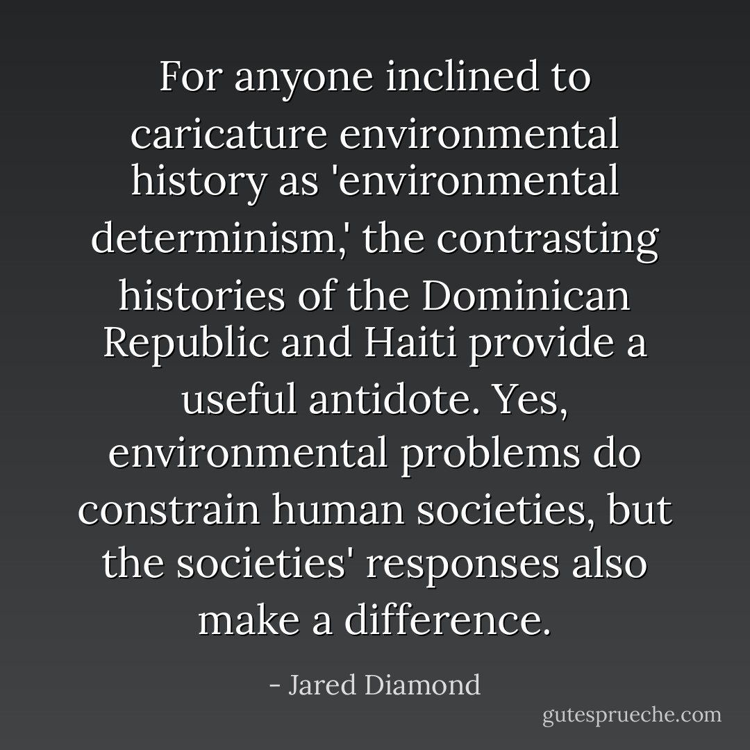 For anyone inclined to caricature environmental history as 'environmental determinism,' the contrasting histories of the Dominican Republic and Haiti provide a useful antidote. Yes, environmental problems do constrain human societies, but the societies' responses also make a difference. - Jared Diamond