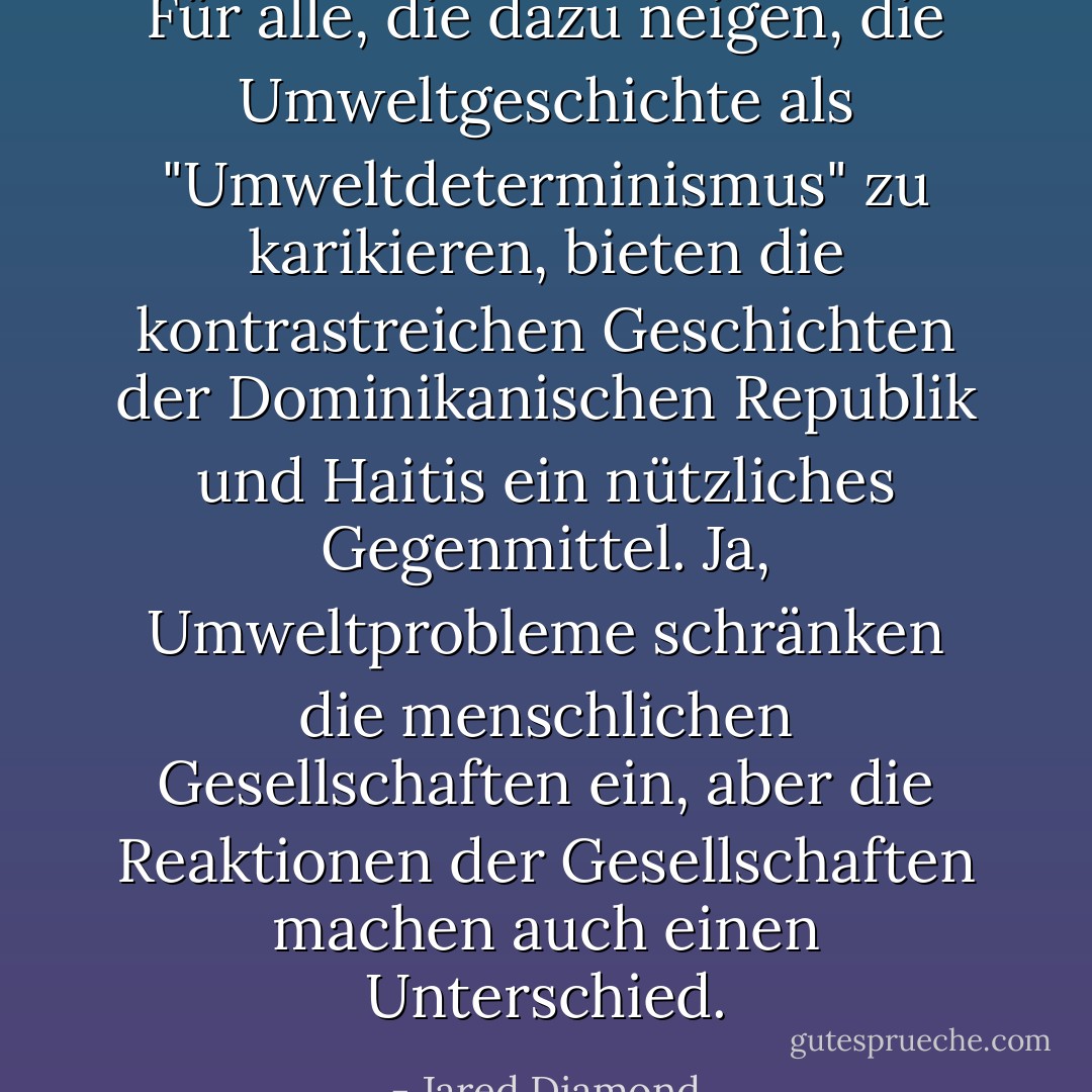 Für alle, die dazu neigen, die Umweltgeschichte als "Umweltdeterminismus" zu karikieren, bieten die kontrastreichen Geschichten der Dominikanischen Republik und Haitis ein nützliches Gegenmittel. Ja, Umweltprobleme schränken die menschlichen Gesellschaften ein, aber die Reaktionen der Gesellschaften machen auch einen Unterschied. - Jared Diamond<