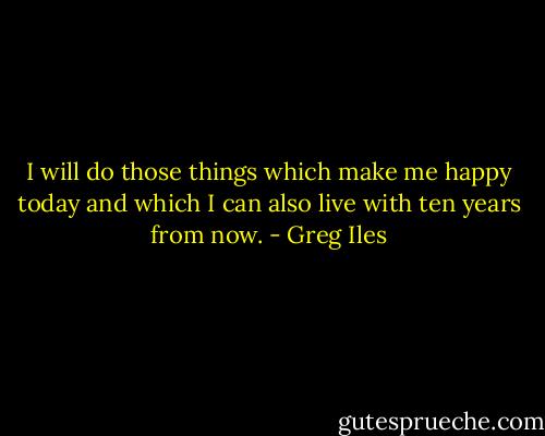 I will do those things which make me happy today and which I can also live with ten years from now. - Greg Iles