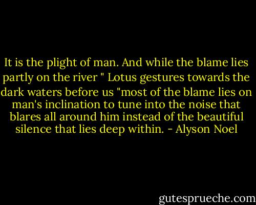 It is the plight of man. And while the blame lies partly on the river " Lotus gestures towards the dark waters before us "most of the blame lies on man's inclination to tune into the noise that blares all around him instead of the beautiful silence that lies deep within. - Alyson Noel
