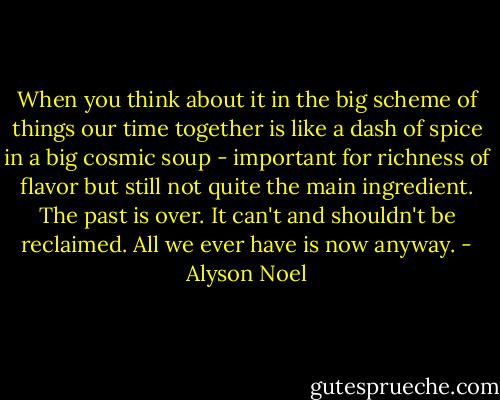 When you think about it in the big scheme of things our time together is like a dash of spice in a big cosmic soup - important for richness of flavor but still not quite the main ingredient. The past is over. It can't and shouldn't be reclaimed. All we ever have is now anyway. - Alyson Noel