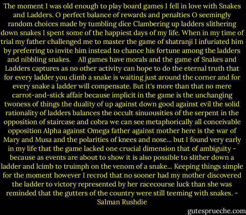 The moment I was old enough to play board games I fell in love with Snakes and Ladders. O perfect balance of rewards and penalties O seemingly random choices made by tumbling dice Clambering up ladders slithering down snakes I spent some of the happiest days of my life. When in my time of trial my father challenged me to master the game of shatranji I infuriated him by preferring to invite him instead to chance his fortune among the ladders and nibbling snakes.<br /> <br /> All games have morals and the game of Snakes and Ladders captures as no other activity can hope to do the eternal truth that for every ladder you climb a snake is waiting just around the corner and for every snake a ladder will compensate. But it's more than that no mere carrot-and-stick affair because implicit in the game is the unchanging twoness of things the duality of up against down good against evil the solid rationality of ladders balances the occult sinuousities of the serpent in the opposition of staircase and cobra we can see metaphorically all conceivable opposition Alpha against Omega father against mother here is the war of Mary and Musa and the polarities of knees and nose... but I found very early in my life that the game lacked one crucial dimension that of ambiguity - because as events are about to show it is also possible to slither down a ladder and lcimb to truimph on the venom of a snake... Keeping things simple for the moment however I recrod that no sooner had my mother discovered the ladder to victory represented by her racecourse luck than she was reminded that the gutters of the country were still teeming with snakes. - Salman Rushdie