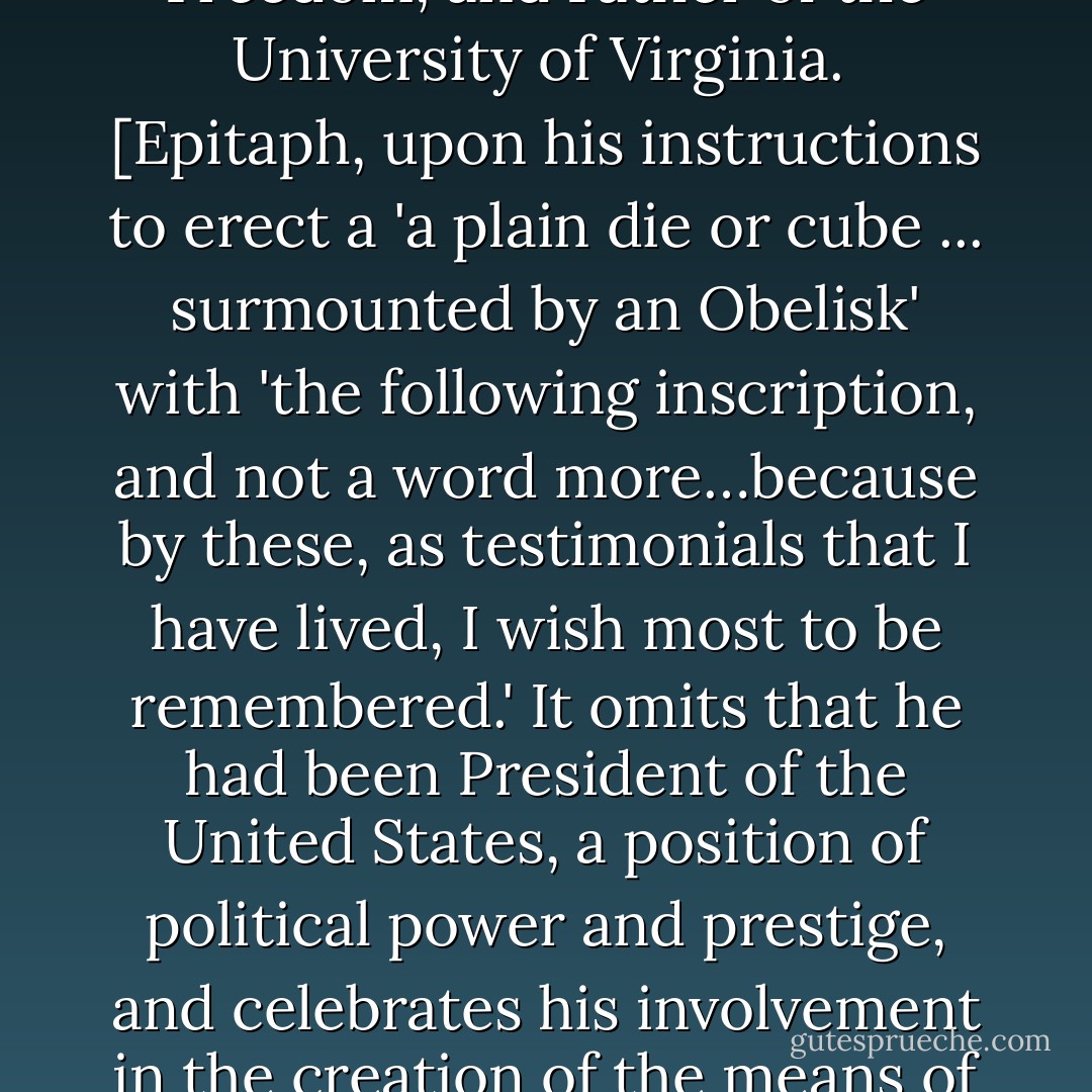Here was buried Thomas Jefferson, author of the Declaration of American Independence, of the Statute of Virginia for Religious Freedom, and Father of the University of Virginia.<br /><br />[<i>Epitaph, upon his instructions to erect a 'a plain die or cube ... surmounted by an Obelisk' with 'the following inscription, and not a word more…because by these, as testimonials that I have lived, I wish most to be remembered.' It omits that he had been President of the United States, a position of political power and prestige, and celebrates his involvement in the creation of the means of inspiration and instruction by which many human lives have been liberated from oppression and ignorance</i>] - Thomas Jefferson
