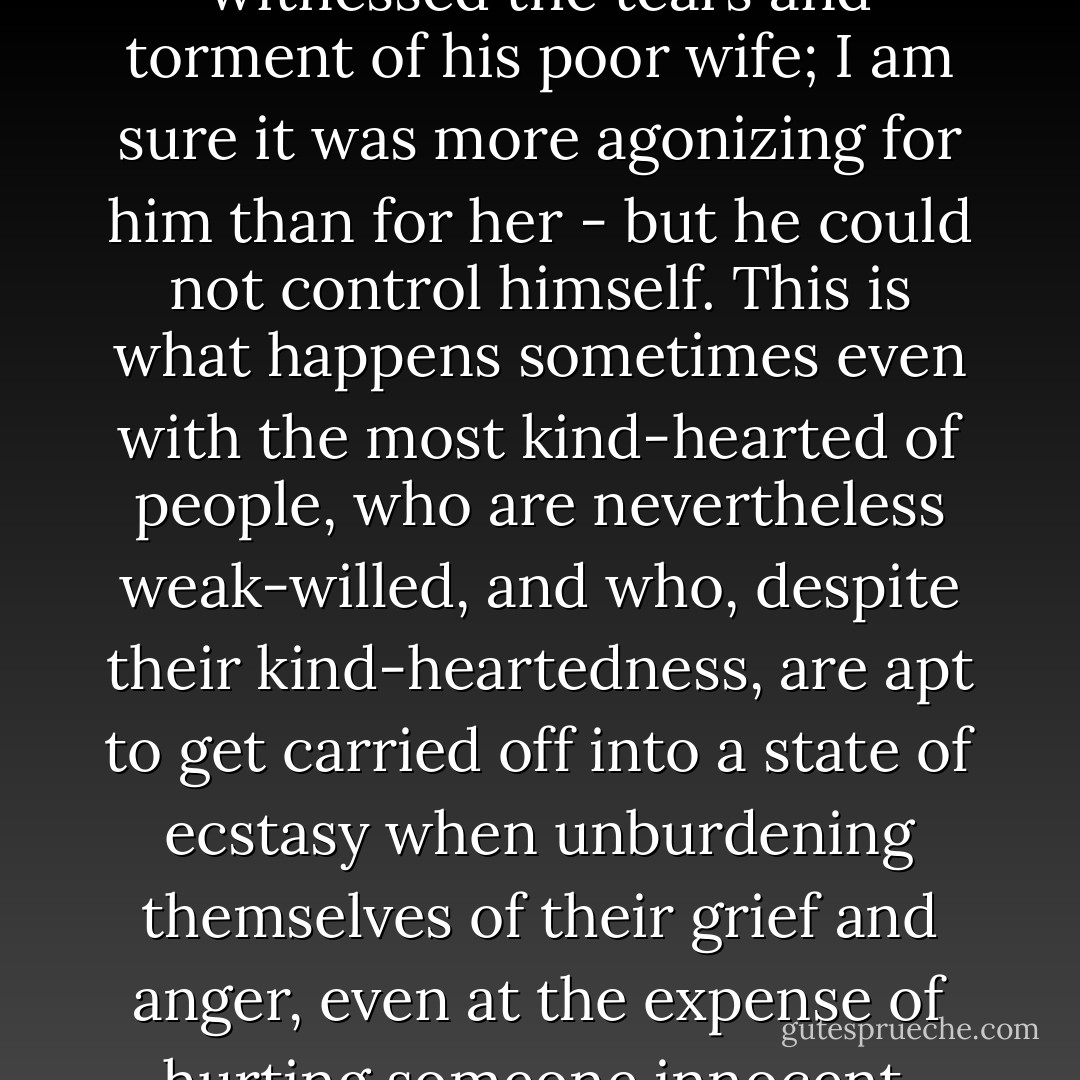 I am sure that deep down Ikhmenev was in a state of turmoil and pain as he witnessed the tears and torment of his poor wife; I am sure it was more agonizing for him than for her - but he could not control himself. This is what happens sometimes even with the most kind-hearted of people, who are nevertheless weak-willed, and who, despite their kind-heartedness, are apt to get carried off into a state of ecstasy when unburdening themselves of their grief and anger, even at the expense of hurting someone innocent, more often than not someone who is dear to them. - Fyodor Dostoevsky