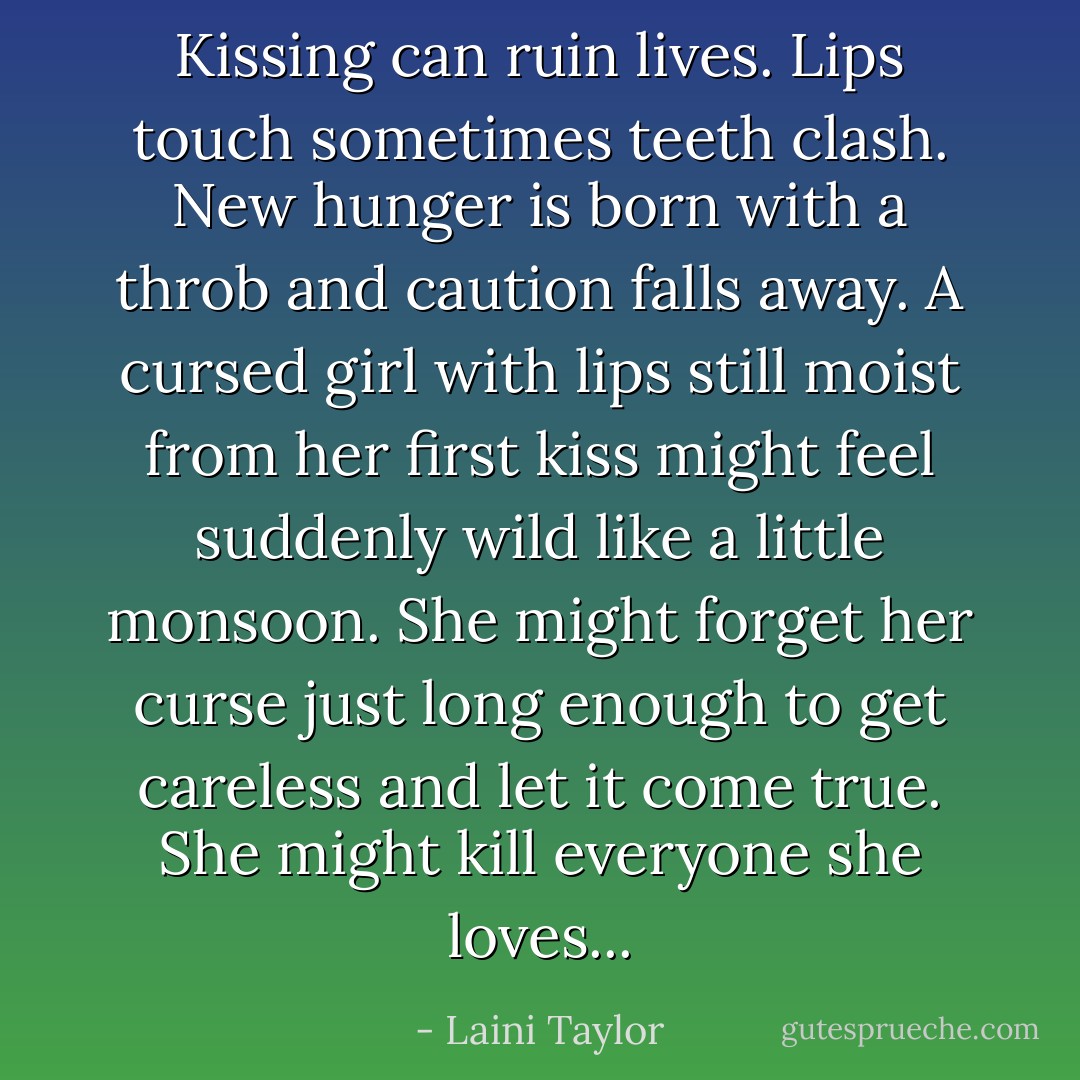 Kissing can ruin lives. Lips touch sometimes teeth clash. New hunger is born with a throb and caution falls away. A cursed girl with lips still moist from her first kiss might feel suddenly wild like a little monsoon. She might forget her curse just long enough to get careless and let it come true. She might kill everyone she loves... - Laini Taylor