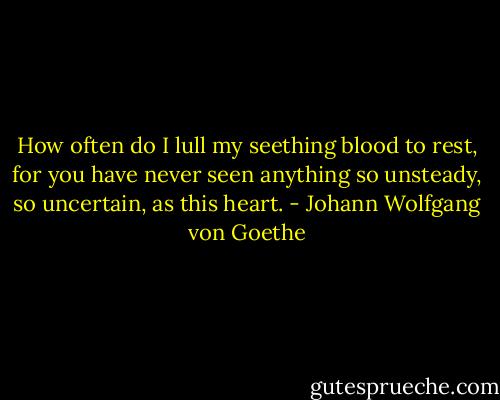 How often do I lull my seething blood to rest, for you have never seen anything so unsteady, so uncertain, as this heart. - Johann Wolfgang von Goethe