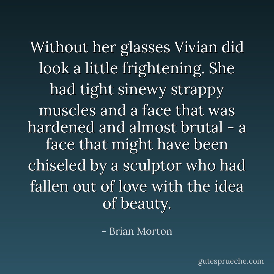 Without her glasses Vivian did look a little frightening. She had tight sinewy strappy muscles and a face that was hardened and almost brutal - a face that might have been chiseled by a sculptor who had fallen out of love with the idea of beauty. - Brian Morton