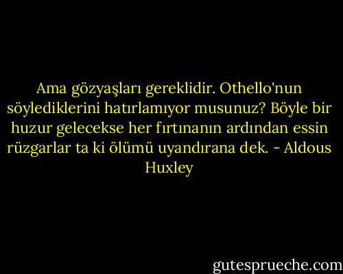 Ama gözyaşları gereklidir. Othello'nun söylediklerini hatırlamıyor musunuz? Böyle bir huzur gelecekse her fırtınanın ardından essin rüzgarlar ta ki ölümü uyandırana dek. - Aldous Huxley