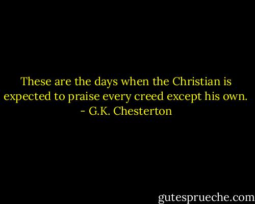 These are the days when the Christian is expected to praise every creed except his own. - G.K. Chesterton