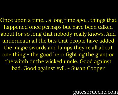 Once upon a time... a long time ago... things that happened once perhaps but have been talked about for so long that nobody really knows. And underneath all the bits that people have added the magic swords and lamps they're all about one thing - the good hero fighting the giant or the witch or the wicked uncle. Good against bad. Good against evil. - Susan Cooper