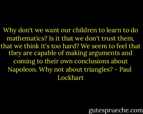 Why don't we want our children to learn to do mathematics? Is it that we don't trust them, that we think it's too hard? We seem to feel that they are capable of making arguments and coming to their own conclusions about Napoleon. Why not about triangles? - Paul  Lockhart
