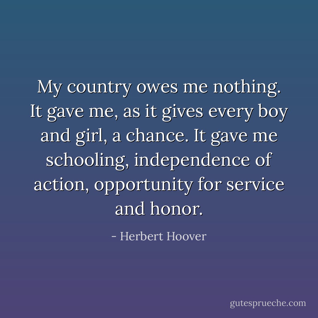 My country owes me nothing. It gave me, as it gives every boy and girl, a chance. It gave me schooling, independence of action, opportunity for service and honor. - Herbert Hoover