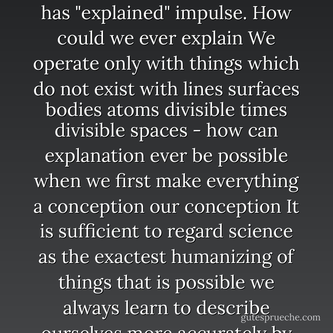 We say it is "explanation" but it is only in "description" that we are in advance of the older stages of knowledge and science. We describe better we explain just as little as our predecessors. We have discovered a manifold succession where the naive man and investigator of older cultures saw only two things "cause" and "effect " as it was said we have perfected the conception of becoming but have not got a knowledge of what is above and behind the conception. The series of "causes" stands before us much more complete in every case we conclude that this and that must first precede in order that that other may follow - but we have not grasped anything thereby. The peculiarity for example in every chemical process seems a "miracle " the same as before just like all locomotion nobody has "explained" impulse. How could we ever explain We operate only with things which do not exist with lines surfaces bodies atoms divisible times divisible spaces - how can explanation ever be possible when we first make everything a conception our conception It is sufficient to regard science as the exactest humanizing of things that is possible we always learn to describe ourselves more accurately by describing things and their successions. Cause and effect: there is probably never any such duality in fact there is a continuum before us from which we isolate a few portions - just as we always observe a motion as isolated points and therefore do not properly see it but infer it. The abruptness with which many effects take place leads us into error it is however only an abruptness for us. There is an infinite multitude of processes in that abrupt moment which escape us. An intellect which could see cause and effect as a continuum which could see the flux of events not according to our mode of perception as things arbitrarily separated and broken - would throw aside the conception of cause and effect and would deny all conditionality. - Friedrich Nietzsche
