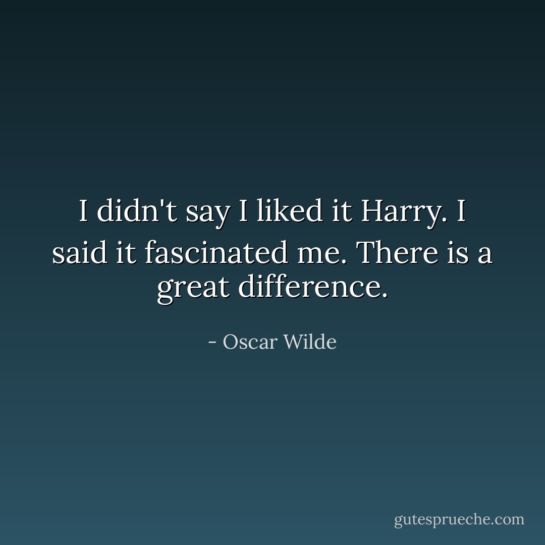 I didn't say I liked it Harry. I said it fascinated me. There is a great difference. - Oscar Wilde