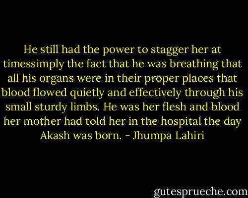 He still had the power to stagger her at timessimply the fact that he was breathing that all his organs were in their proper places that blood flowed quietly and effectively through his small sturdy limbs. He was her flesh and blood her mother had told her in the hospital the day Akash was born. - Jhumpa Lahiri