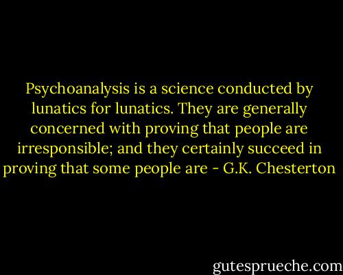Psychoanalysis is a science conducted by lunatics for lunatics. They are generally concerned with proving that people are irresponsible; and they certainly succeed in proving that some people are - G.K. Chesterton