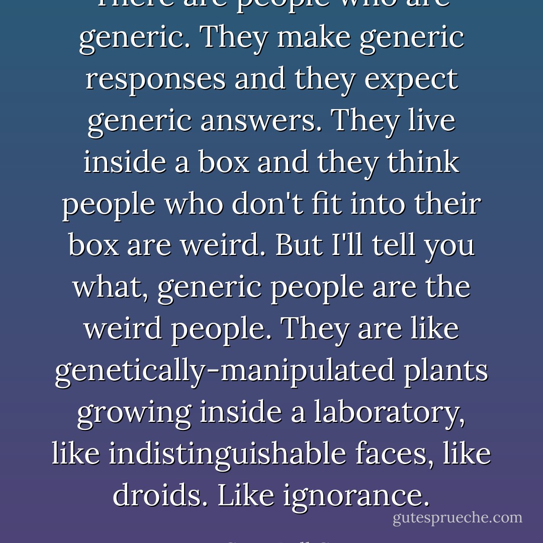 There are people who are generic. They make generic responses and they expect generic answers. They live inside a box and they think people who don't fit into their box are weird. But I'll tell you what, generic people are the weird people. They are like genetically-manipulated plants growing inside a laboratory, like indistinguishable faces, like droids. Like ignorance. - C. JoyBell C.