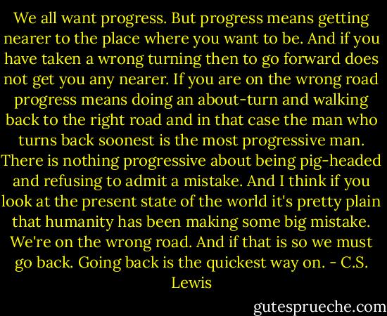 We all want progress. But progress means getting nearer to the place where you want to be. And if you have taken a wrong turning then to go forward does not get you any nearer. If you are on the wrong road progress means doing an about-turn and walking back to the right road and in that case the man who turns back soonest is the most progressive man. There is nothing progressive about being pig-headed and refusing to admit a mistake. And I think if you look at the present state of the world it's pretty plain that humanity has been making some big mistake. We're on the wrong road. And if that is so we must go back. Going back is the quickest way on. - C.S. Lewis