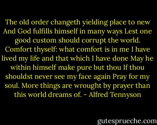 The old order changeth yielding place to new And God fulfills himself in many ways Lest one good custom should corrupt the world. Comfort thyself: what comfort is in me I have lived my life and that which I have done May he within himself make pure but thou If thou shouldst never see my face again Pray for my soul. More things are wrought by prayer than this world dreams of. - Alfred Tennyson