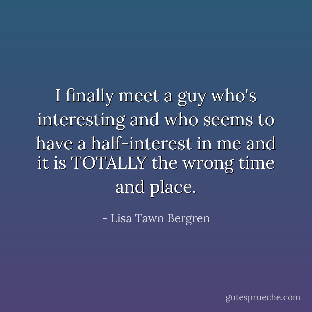 I finally meet a guy who's interesting and who seems to have a half-interest in me and it is TOTALLY the wrong time and place. - Lisa Tawn Bergren