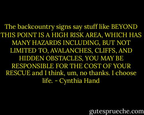 The backcountry signs say stuff like BEYOND THIS POINT IS A HIGH RISK AREA, WHICH HAS MANY HAZARDS INCLUDING, BUT NOT LIMITED TO, AVALANCHES, CLIFFS, AND HIDDEN OBSTACLES, YOU MAY BE RESPONSIBLE FOR THE COST OF YOUR RESCUE and I think, um, no thanks. I choose life. - Cynthia Hand