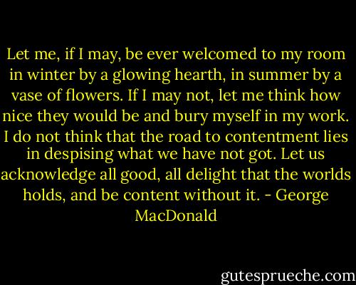 Let me, if I may, be ever welcomed to my room in winter by a glowing hearth, in summer by a vase of flowers. If I may not, let me think how nice they would be and bury myself in my work. I do not think that the road to contentment lies in despising what we have not got. Let us acknowledge all good, all delight that the worlds holds, and be content without it. - George MacDonald