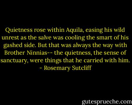 Quietness rose within Aquila, easing his wild unrest as the salve was cooling the smart of his gashed side. But that was always the way with Brother Ninnias-- the quietness, the sense of sanctuary, were things that he carried with him. - Rosemary Sutcliff