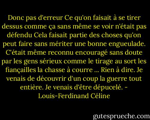 Donc pas d'erreur Ce qu'on faisait à se tirer dessus comme ça sans même se voir n'était pas défendu Cela faisait partie des choses qu'on peut faire sans mériter une bonne engueulade. C'était même reconnu encouragé sans doute par les gens sérieux comme le tirage au sort les fiançailles la chasse à courre ... Rien à dire. Je venais de découvrir d'un coup la guerre tout entière. Je venais d'être dépucelé. - Louis-Ferdinand Céline