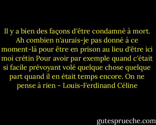Il y a bien des façons d'être condamné à mort. Ah combien n'aurais-je pas donné à ce moment-là pour être en prison au lieu d'être ici moi crétin Pour avoir par exemple quand c'était si facile prévoyant volé quelque chose quelque part quand il en était temps encore. On ne pense à rien - Louis-Ferdinand Céline