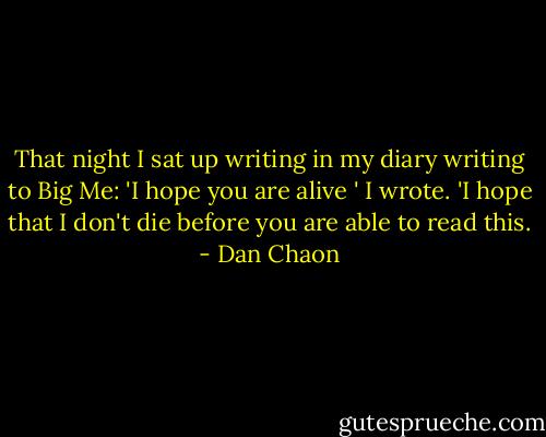 That night I sat up writing in my diary writing to Big Me: 'I hope you are alive ' I wrote. 'I hope that I don't die before you are able to read this. - Dan Chaon