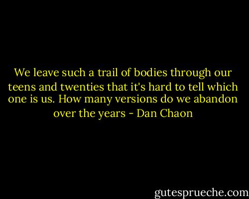 We leave such a trail of bodies through our teens and twenties that it's hard to tell which one is us. How many versions do we abandon over the years - Dan Chaon