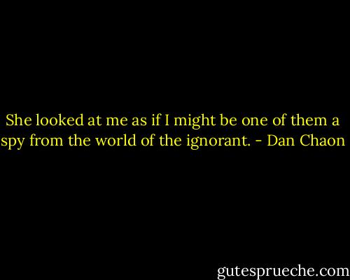 She looked at me as if I might be one of them a spy from the world of the ignorant. - Dan Chaon