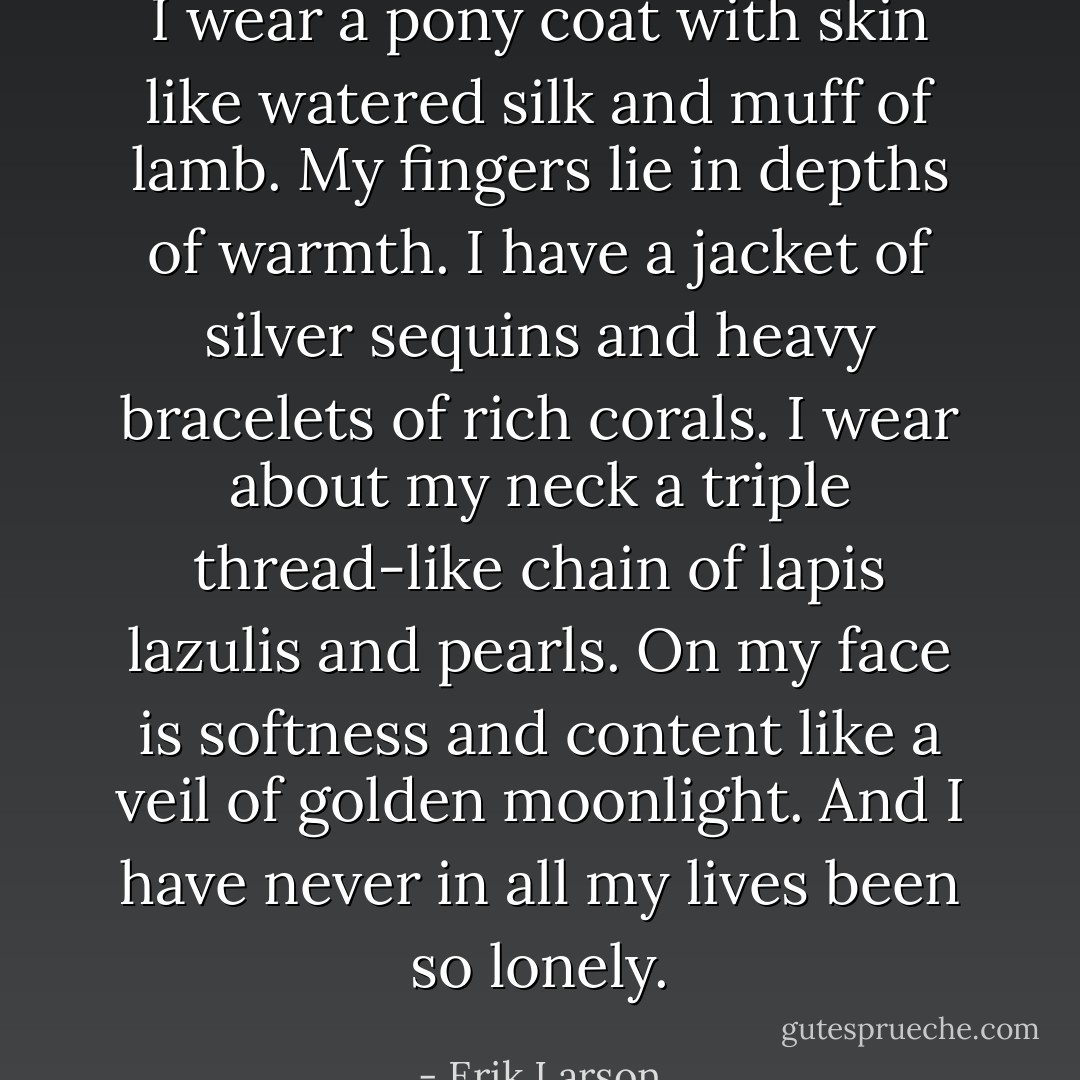 I wear a pony coat with skin like watered silk and muff of lamb. My fingers lie in depths of warmth. I have a jacket of silver sequins and heavy bracelets of rich corals. I wear about my neck a triple thread-like chain of lapis lazulis and pearls. On my face is softness and content like a veil of golden moonlight. And I have never in all my lives been so lonely. - Erik Larson