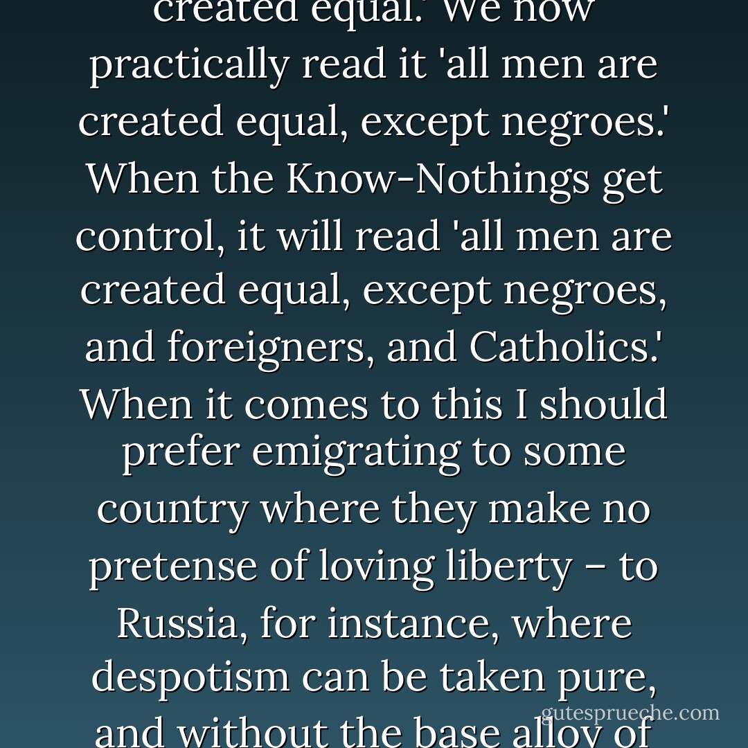 As a nation, we began by declaring that 'all men are created equal.' We now practically read it 'all men are created equal, except negroes.' When the Know-Nothings get control, it will read 'all men are created equal, except negroes, and foreigners, and Catholics.' When it comes to this I should prefer emigrating to some country where they make no pretense of loving liberty – to Russia, for instance, where despotism can be taken pure, and without the base alloy of hypocrisy. - Abraham Lincoln