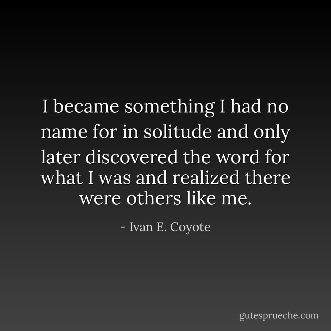 I became something I had no name for in solitude and only later discovered the word for what I was and realized there were others like me. - Ivan E. Coyote
