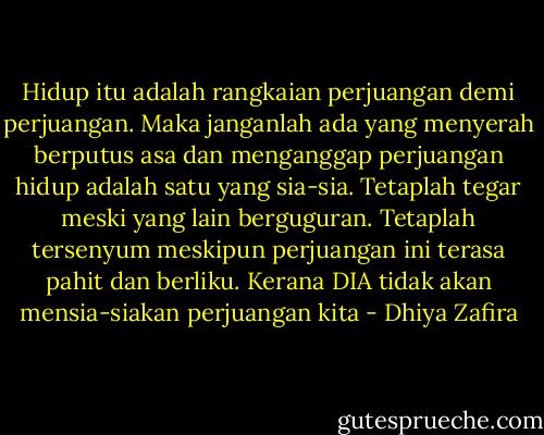 Hidup itu adalah rangkaian perjuangan demi perjuangan. Maka janganlah ada yang menyerah berputus asa dan menganggap perjuangan hidup adalah satu yang sia-sia. Tetaplah tegar meski yang lain berguguran. Tetaplah tersenyum meskipun perjuangan ini terasa pahit dan berliku. Kerana DIA tidak akan mensia-siakan perjuangan kita - Dhiya Zafira