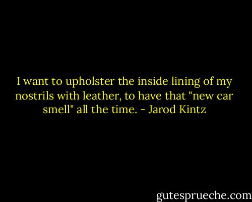 I want to upholster the inside lining of my nostrils with leather, to have that "new car smell" all the time. - Jarod Kintz