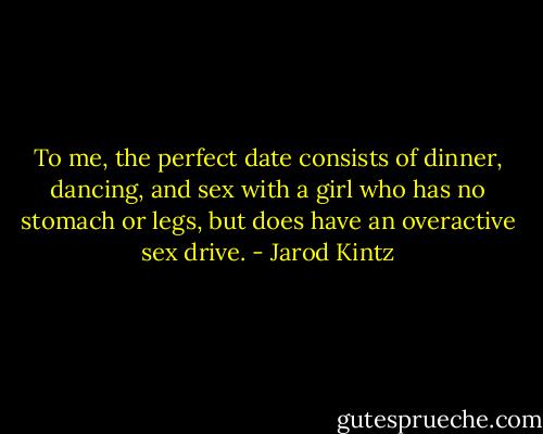 To me, the perfect date consists of dinner, dancing, and sex with a girl who has no stomach or legs, but does have an overactive sex drive. - Jarod Kintz