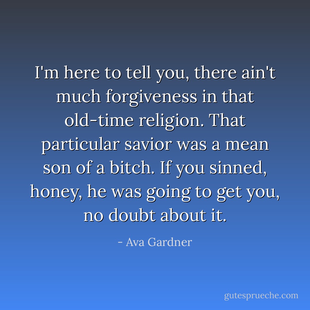 I'm here to tell you, there ain't much forgiveness in that old-time religion. That particular savior was a mean son of a bitch. If you sinned, honey, he was going to get you, no doubt about it. - Ava Gardner