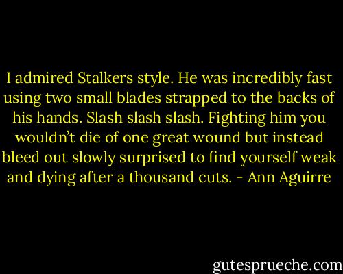 I admired Stalkers style. He was incredibly fast using two small blades strapped to the backs of his hands. Slash slash slash. Fighting him you wouldn’t die of one great wound but instead bleed out slowly surprised to find yourself weak and dying after a thousand cuts. - Ann Aguirre