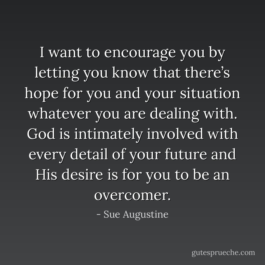 I want to encourage you by letting you know that there’s hope for you and your situation whatever you are dealing with. God is intimately involved with every detail of your future and His desire is for you to be an overcomer. - Sue Augustine