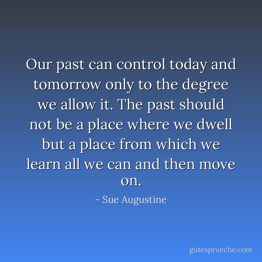 Our past can control today and tomorrow only to the degree we allow it. The past should not be a place where we dwell but a place from which we learn all we can and then move on. - Sue Augustine