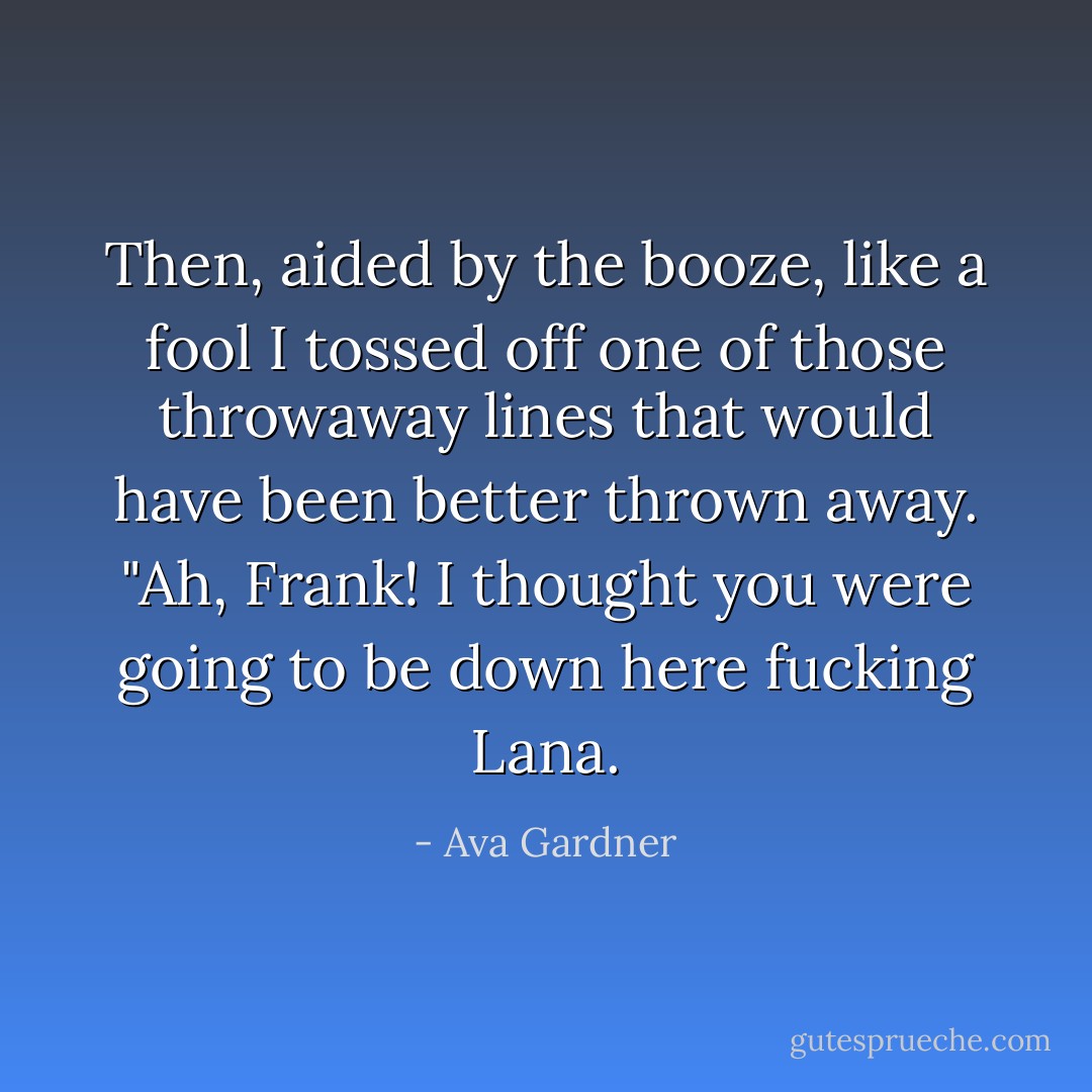 Then, aided by the booze, like a fool I tossed off one of those throwaway lines that would have been better thrown away. "Ah, Frank! I thought you were going to be down here fucking Lana. - Ava Gardner