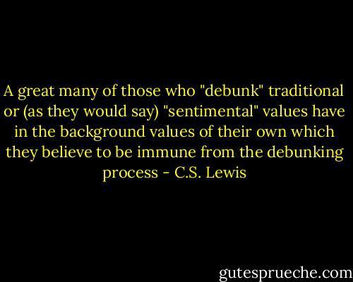 A great many of those who "debunk" traditional or (as they would say) "sentimental" values have in the background values of their own which they believe to be immune from the debunking process - C.S. Lewis