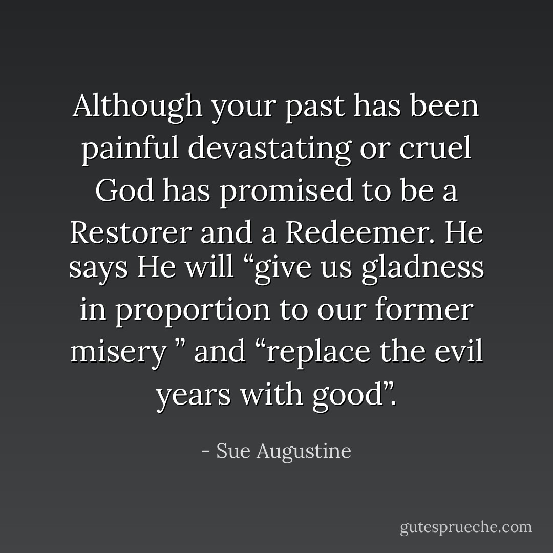 Although your past has been painful devastating or cruel God has promised to be a Restorer and a Redeemer. He says He will “give us gladness in proportion to our former misery ” and “replace the evil years with good”. - Sue Augustine