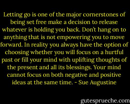 Letting go is one of the major cornerstones of being set free make a decision to release whatever is holding you back. Don’t hang on to anything that is not empowering you to move forward. In reality you always have the option of choosing whether you will focus on a hurtful past or fill your mind with uplifting thoughts of the present and all its blessings. Your mind cannot focus on both negative and positive ideas at the same time. - Sue Augustine